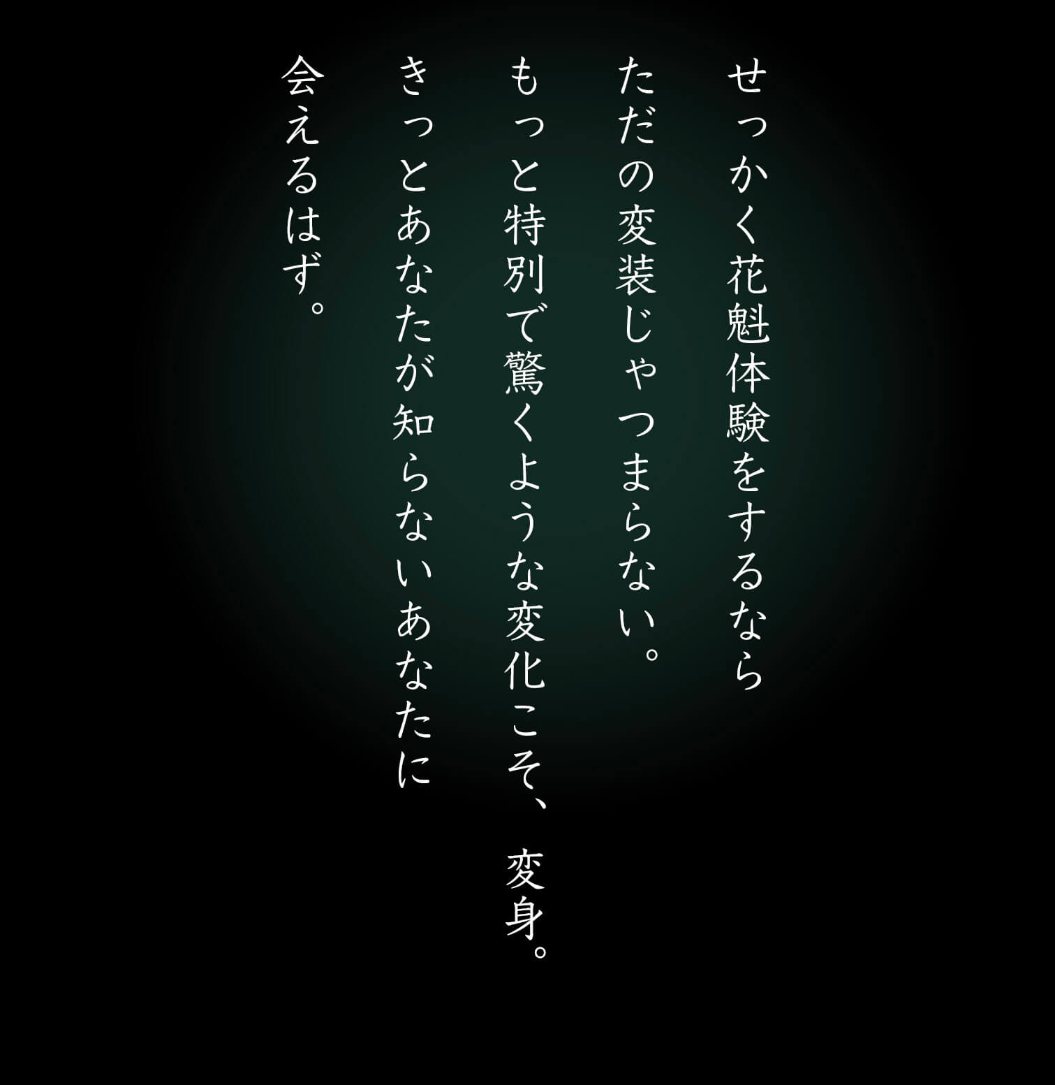 せっかく花魁体験をするならただの変装じゃつまらない。もっと特別で驚くような変化こそ、変身。きっとあなたが知らないあなたに会えるはず。